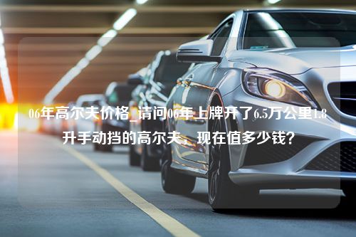 06年高尔夫价格_请问06年上牌开了6.5万公里1.8升手动挡的高尔夫，现在值多少钱？