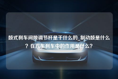 鼓式刹车间隙调节杆是干什么的_制动鼓是什么？在汽车刹车中的作用是什么？