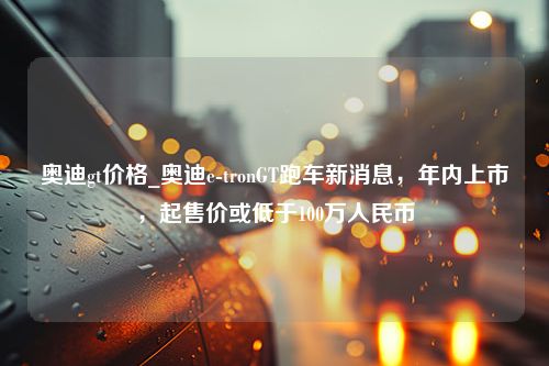 奥迪gt价格_奥迪e-tronGT跑车新消息，年内上市，起售价或低于100万人民币