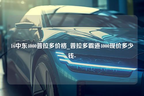 16中东4000普拉多价格_普拉多霸道4000现价多少钱-