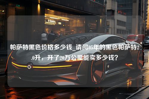 帕萨特黑色价格多少钱_请问05年的黑色帕萨特2.0升，开了20万公里能卖多少钱？