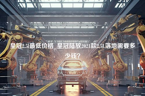 皇冠2.5l最低价格_皇冠陆放2021款2.5L落地需要多少钱？