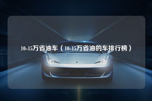 10-15万省油车（10-15万省油的车排行榜）