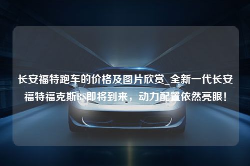 长安福特跑车的价格及图片欣赏_全新一代长安福特福克斯RS即将到来，动力配置依然亮眼！