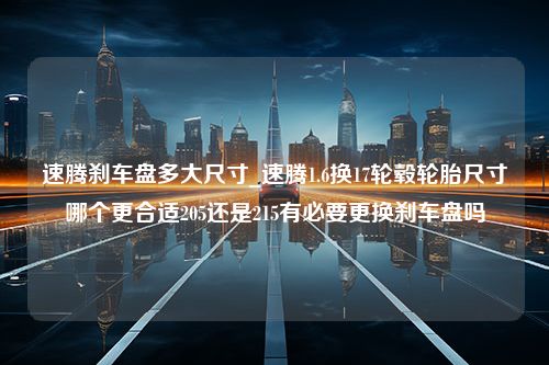 速腾刹车盘多大尺寸_速腾1.6换17轮毂轮胎尺寸哪个更合适205还是215有必要更换刹车盘吗