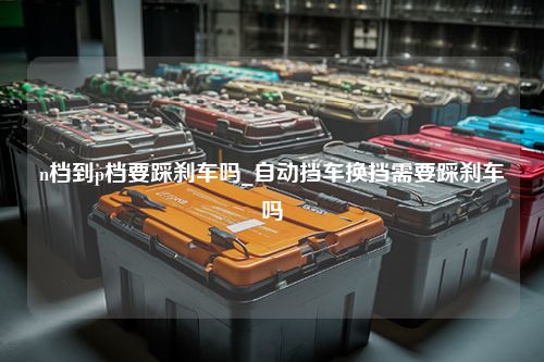 n档到p档要踩刹车吗_自动挡车换挡需要踩刹车吗