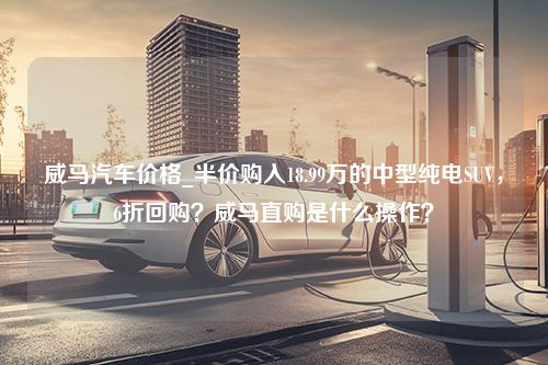 威马汽车价格_半价购入18.99万的中型纯电SUV，6折回购？威马直购是什么操作？