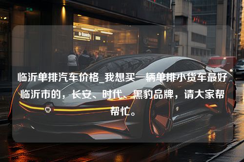 临沂单排汽车价格_我想买一辆单排小货车最好临沂市的，长安、时代、黑豹品牌，请大家帮帮忙。