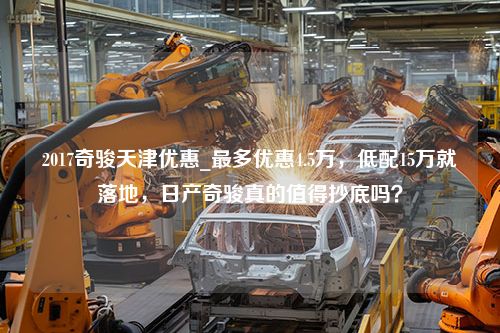 2017奇骏天津优惠_最多优惠4.5万，低配15万就落地，日产奇骏真的值得抄底吗？