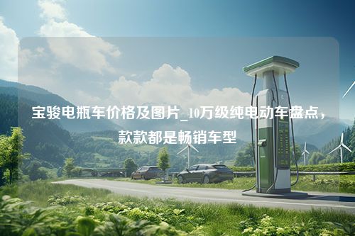 宝骏电瓶车价格及图片_10万级纯电动车盘点，款款都是畅销车型