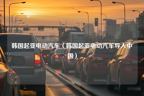 韩国起亚电动汽车（韩国起亚电动汽车导入中国）