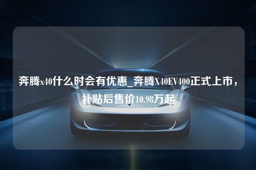 奔腾x40什么时会有优惠_奔腾X40EV400正式上市，补贴后售价10.98万起