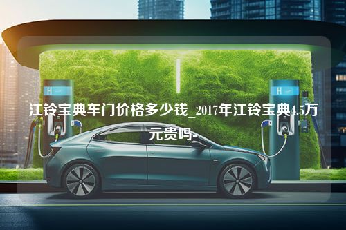 江铃宝典车门价格多少钱_2017年江铃宝典4.5万元贵吗-