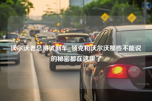 沃尔沃老总测试刹车_领克和沃尔沃那些不能说的秘密都在这里了