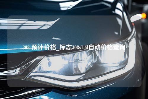 308s预计价格_标志308s1.6l自动价格查询