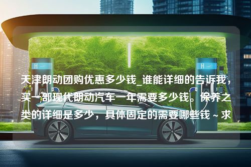 天津朗动团购优惠多少钱_谁能详细的告诉我，买一部现代朗动汽车一年需要多少钱。保养之类的详细是多少，具体固定的需要哪些钱～求