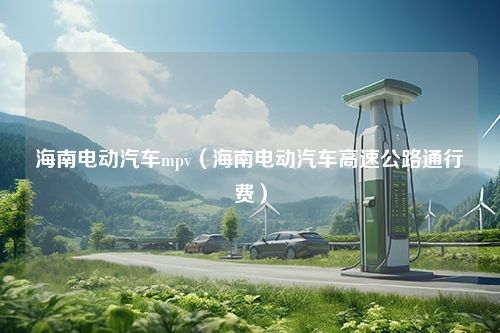 海南电动汽车mpv（海南电动汽车高速公路通行费）