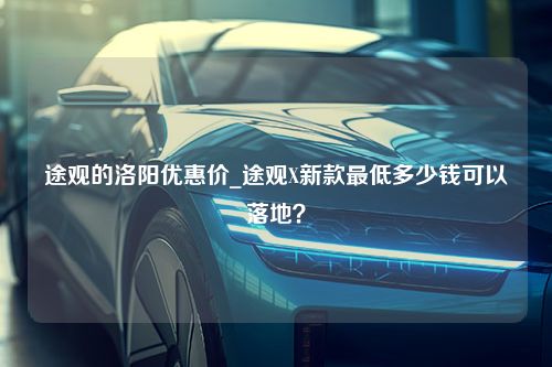 途观的洛阳优惠价_途观X新款最低多少钱可以落地？