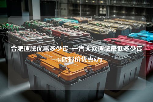 合肥速腾优惠多少钱_一汽大众速腾最低多少钱一4s店报价优惠6万