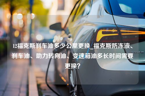 12福克斯刹车油多少公里更换_福克斯防冻液、刹车油、助力转向油、变速箱油多长时间需要更换？