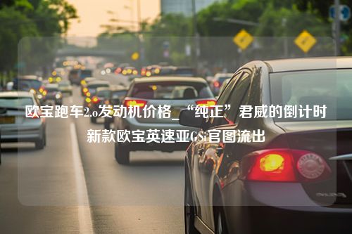 欧宝跑车2.o发动机价格_“纯正”君威的倒计时新款欧宝英速亚GSi官图流出