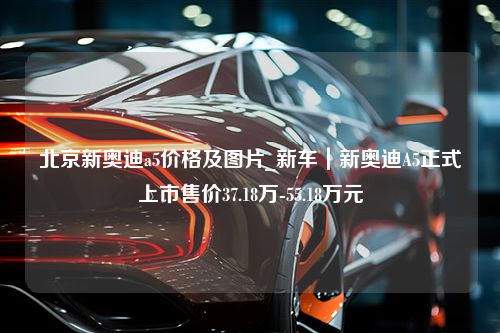 北京新奥迪a5价格及图片_新车｜新奥迪A5正式上市售价37.18万-55.18万元