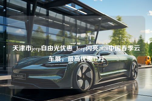 天津市jeep自由光优惠_Jeep闪亮2020中国春季云车展，最高优惠12万