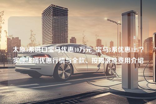 太原3系进口宝马优惠10万元_宝马3系优惠12%？实际终端优惠行情与全款、按揭落地费用介绍