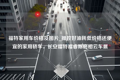 福特家用车价格及图片_操控好油耗低价格还便宜的家用轿车，长安福特福睿斯亮相云车展