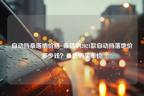 自动挡桑塔纳价格_桑塔纳2021款自动挡落地价多少钱？桑塔纳买车价