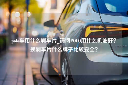 polo车用什么刹车片_请问POLO用什么机油好？换刹车片什么牌子比较安全？