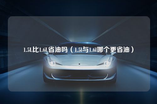 1.5L比1.6L省油吗（1.5l与1.6l哪个更省油）