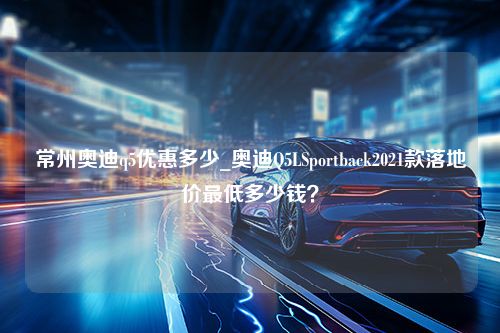 常州奥迪q5优惠多少_奥迪Q5LSportback2021款落地价最低多少钱？