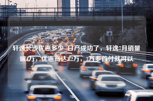 轩逸长沙优惠多少_日产成功了，轩逸7月销量破4万，优惠高达2.2万，3万多首付就可以