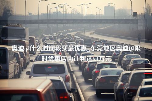 奥迪q3什么时间段买最优惠_东莞地区奥迪Q3限时优惠店内让利达6.4万元