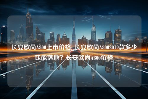 长安欧尚A800上市价格_长安欧尚A8002019款多少钱能落地？长安欧尚A800价格