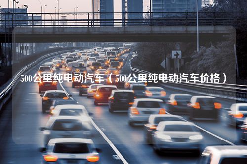 500公里纯电动汽车（500公里纯电动汽车价格）