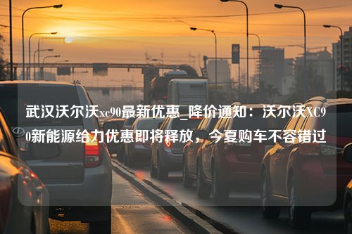 武汉沃尔沃xc90最新优惠_降价通知：沃尔沃XC90新能源给力优惠即将释放，今夏购车不容错过