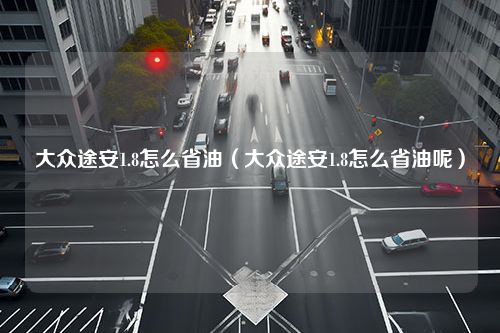 大众途安1.8怎么省油（大众途安1.8怎么省油呢）