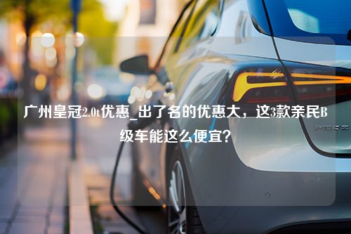 广州皇冠2.0t优惠_出了名的优惠大，这3款亲民B级车能这么便宜？