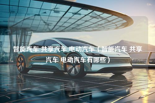 智能汽车 共享汽车 电动汽车（智能汽车 共享汽车 电动汽车有哪些）