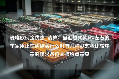 爱唯欧现金优惠_请教：最近想买款10W左右的车家用正在纠结买什么好有几种款式我比较中意的跪求各位大师给点意见