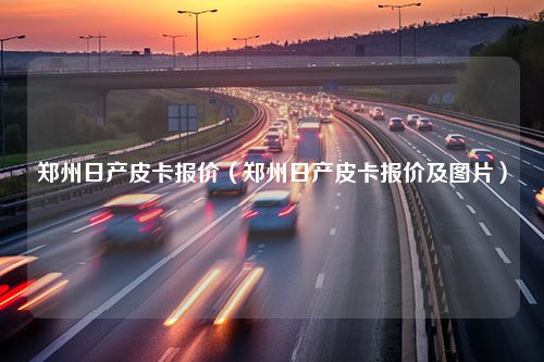 郑州日产皮卡报价（郑州日产皮卡报价及图片）