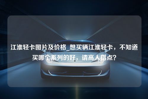 江淮轻卡图片及价格_想买辆江淮轻卡，不知道买哪个系列的好，请高人指点？