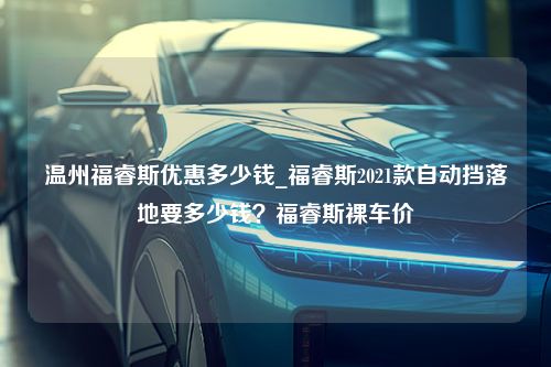 温州福睿斯优惠多少钱_福睿斯2021款自动挡落地要多少钱？福睿斯裸车价