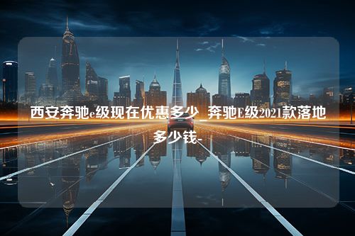 西安奔驰e级现在优惠多少_奔驰E级2021款落地多少钱-