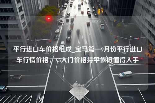 平行进口车价格组成_宝马篇—9月份平行进口车行情价格，X5入门价格持平依旧值得入手