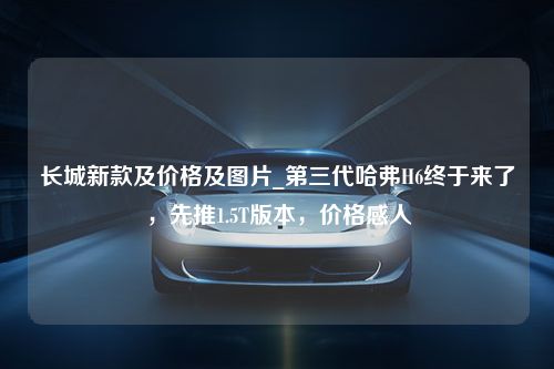 长城新款及价格及图片_第三代哈弗H6终于来了，先推1.5T版本，价格感人