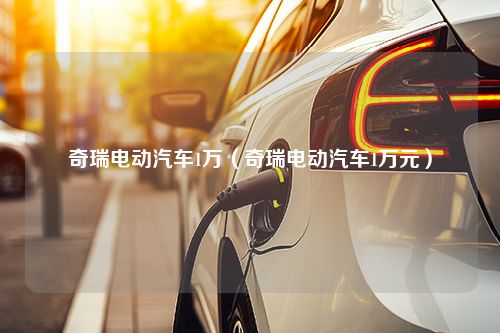 奇瑞电动汽车1万（奇瑞电动汽车1万元）