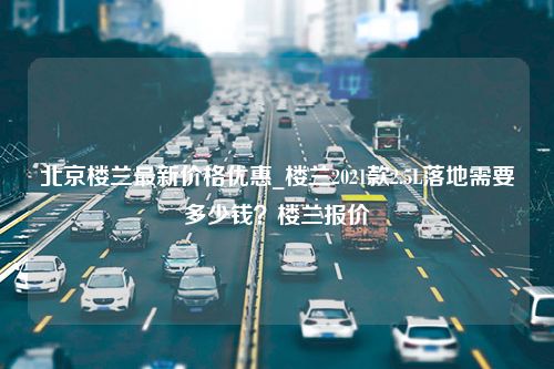 北京楼兰最新价格优惠_楼兰2021款2.5L落地需要多少钱？楼兰报价